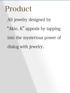 All jewelry designed by Akio. K appeals by tapping into the mysterious power of dialog 
with jewelry.