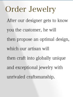 After our designer gets to know you the customer, he will then propose an optimal design, which our artisan will then craft into globally unique and exceptional jewelry with unrivaled craftsmanship. 